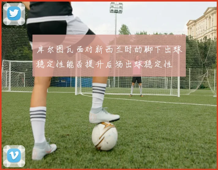 库尔图瓦面对新西兰时的脚下出球稳定性能否提升后场出球稳定性