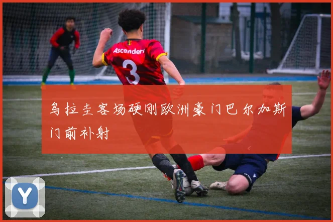 乌拉圭客场硬刚欧洲豪门巴尔加斯门前补射