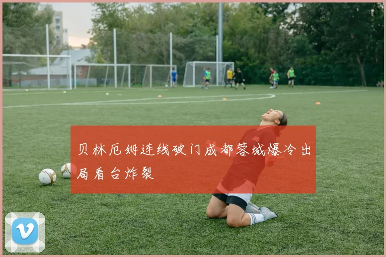 贝林厄姆连线破门成都蓉城爆冷出局看台炸裂