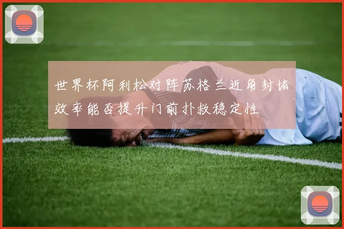 世界杯阿利松对阵苏格兰近角封堵效率能否提升门前扑救稳定性