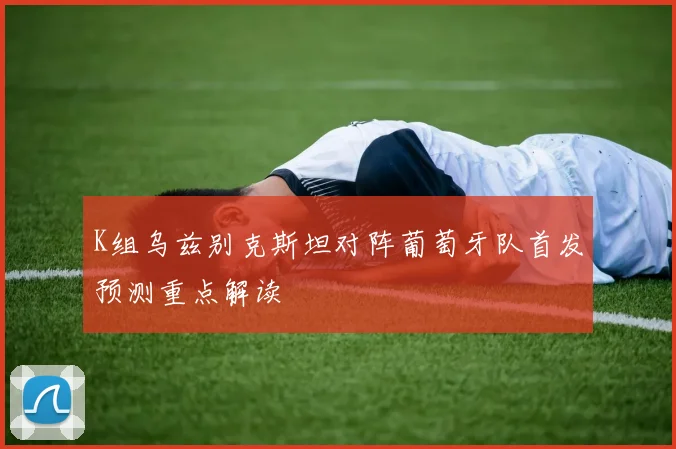 K组乌兹别克斯坦对阵葡萄牙队首发预测重点解读
