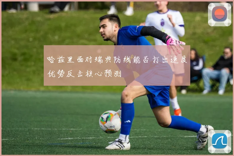 哈兹里面对瑞典防线能否打出速度优势反击核心预测