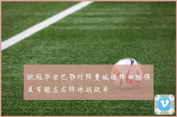 欧冠毕尔巴鄂对阵曼城边锋回防强度可能左右阵地战效率