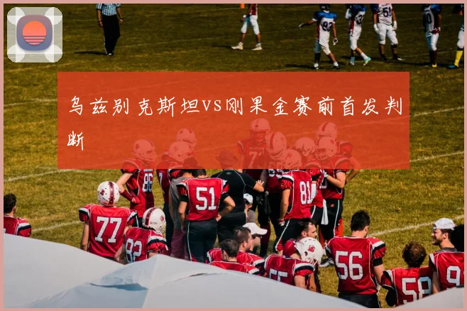 乌兹别克斯坦vs刚果金赛前首发判断