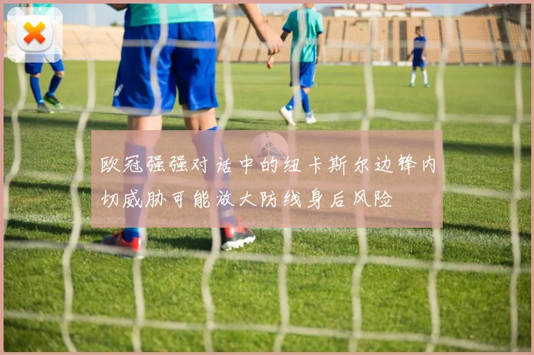 欧冠强强对话中的纽卡斯尔边锋内切威胁可能放大防线身后风险