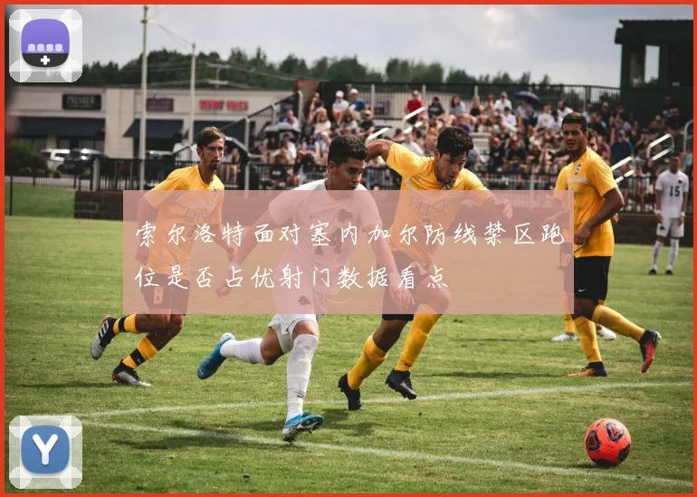 索尔洛特面对塞内加尔防线禁区跑位是否占优射门数据看点