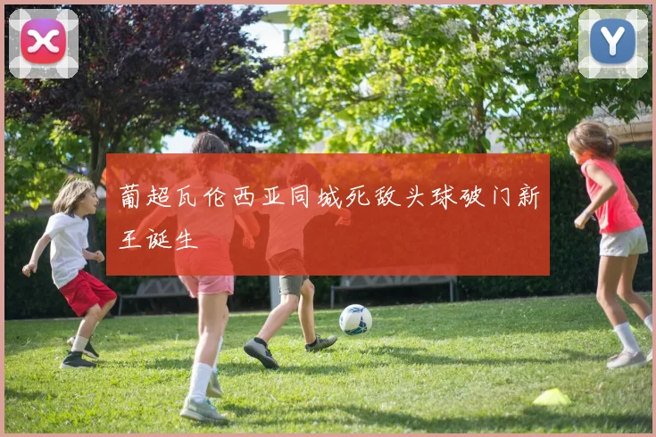 葡超瓦伦西亚同城死敌头球破门新王诞生