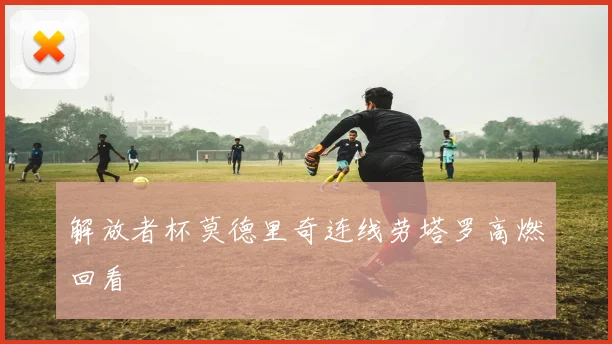 解放者杯莫德里奇连线劳塔罗高燃回看