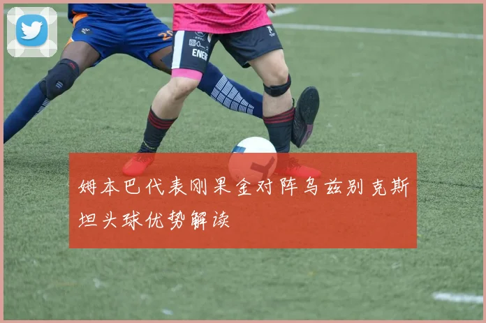 姆本巴代表刚果金对阵乌兹别克斯坦头球优势解读