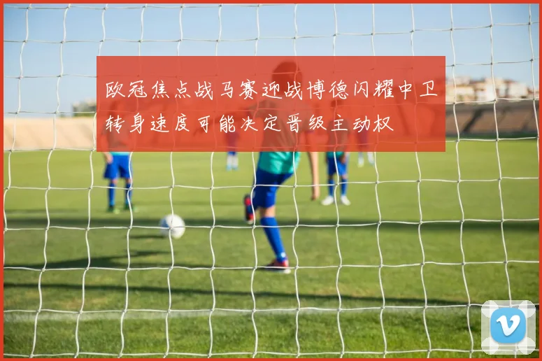 欧冠焦点战马赛迎战博德闪耀中卫转身速度可能决定晋级主动权