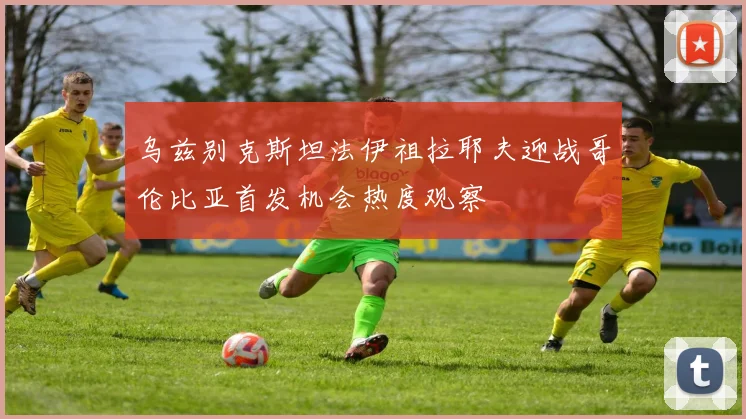 乌兹别克斯坦法伊祖拉耶夫迎战哥伦比亚首发机会热度观察