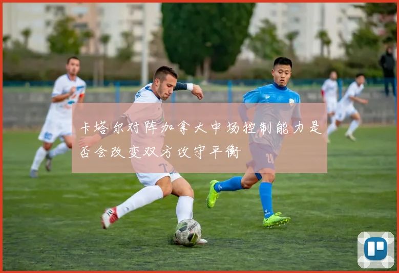 卡塔尔对阵加拿大中场控制能力是否会改变双方攻守平衡