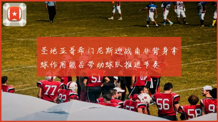 圣地亚哥希门尼斯迎战南非背身拿球作用能否带动球队推进节奏