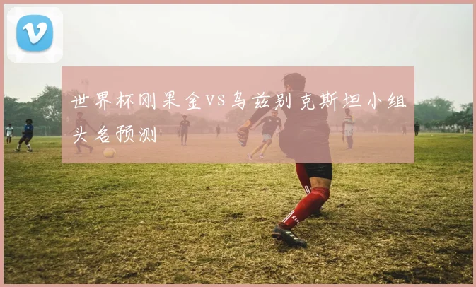 世界杯刚果金vs乌兹别克斯坦小组头名预测