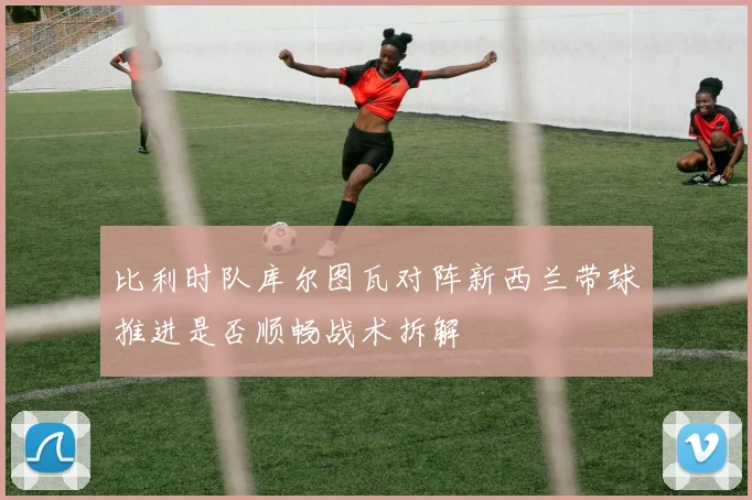 比利时队库尔图瓦对阵新西兰带球推进是否顺畅战术拆解