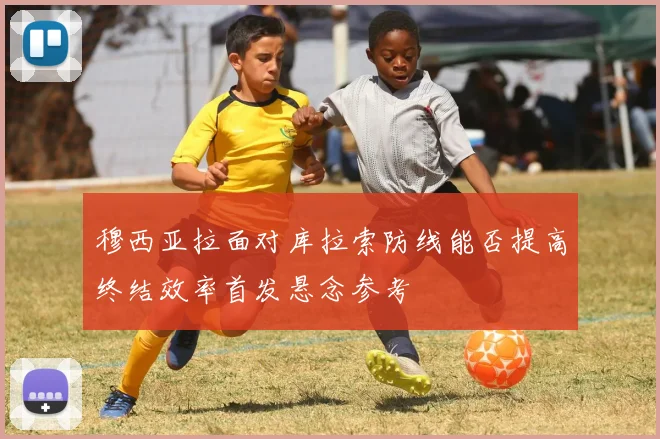 穆西亚拉面对库拉索防线能否提高终结效率首发悬念参考
