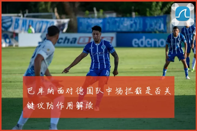 巴库纳面对德国队中场拦截是否关键攻防作用解读
