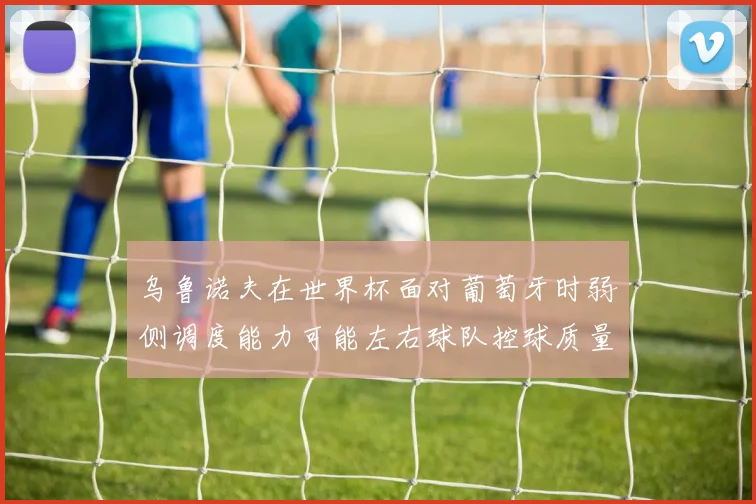 乌鲁诺夫在世界杯面对葡萄牙时弱侧调度能力可能左右球队控球质量