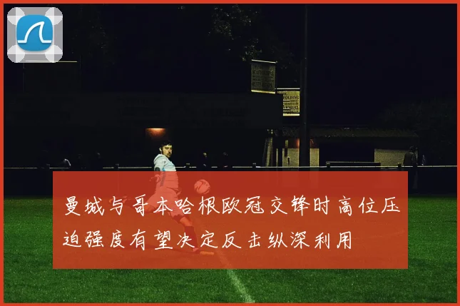 曼城与哥本哈根欧冠交锋时高位压迫强度有望决定反击纵深利用