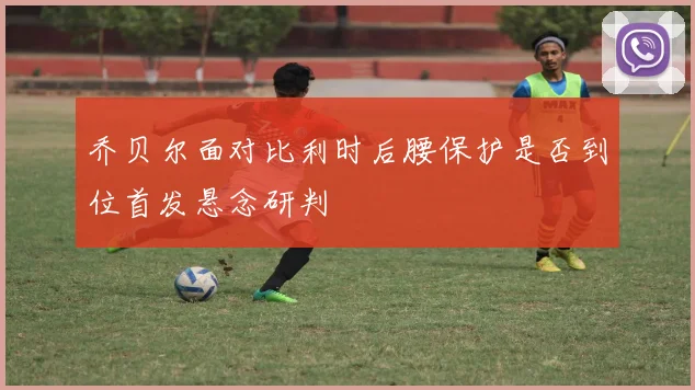 乔贝尔面对比利时后腰保护是否到位首发悬念研判