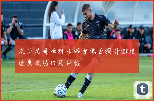 皮亚尼奇面对卡塔尔能否提升推进速度攻防作用评估