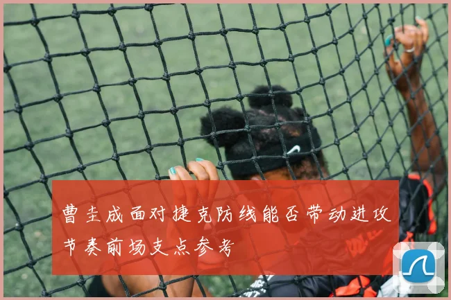 曹圭成面对捷克防线能否带动进攻节奏前场支点参考