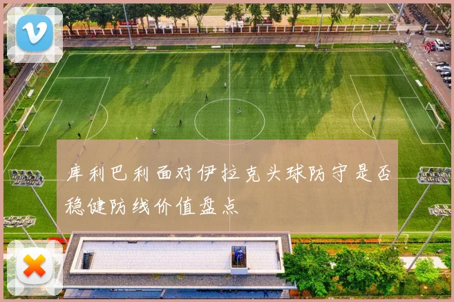 库利巴利面对伊拉克头球防守是否稳健防线价值盘点