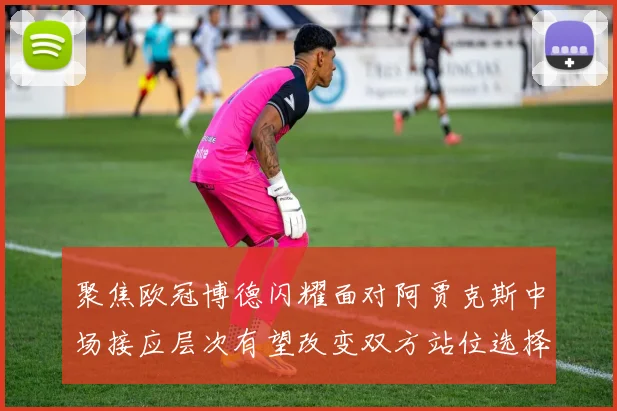 聚焦欧冠博德闪耀面对阿贾克斯中场接应层次有望改变双方站位选择