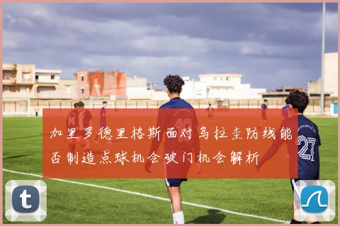加里罗德里格斯面对乌拉圭防线能否制造点球机会破门机会解析