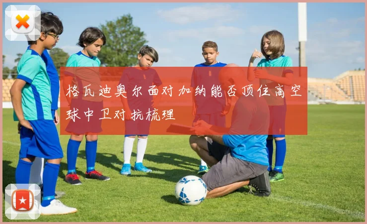 格瓦迪奥尔面对加纳能否顶住高空球中卫对抗梳理
