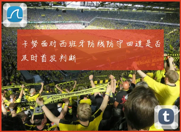 卡努面对西班牙防线防守回追是否及时首发判断