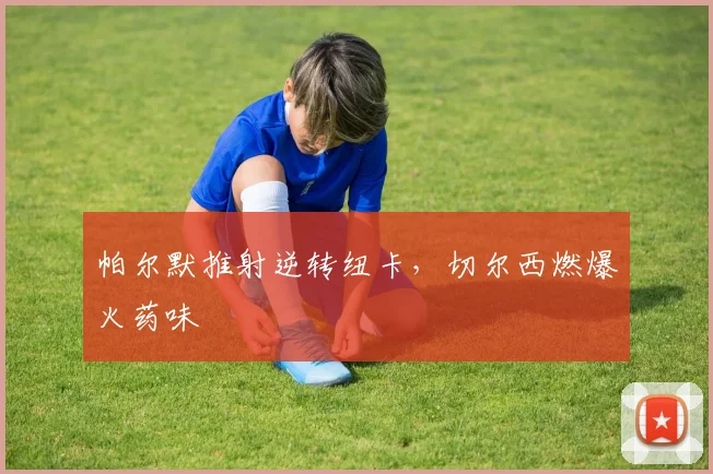 帕尔默推射逆转纽卡，切尔西燃爆火药味