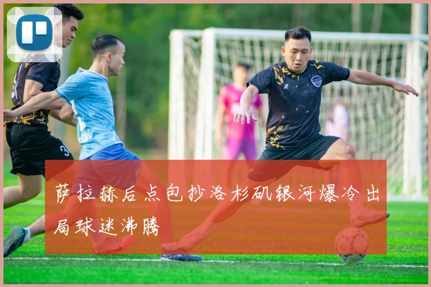 萨拉赫后点包抄洛杉矶银河爆冷出局球迷沸腾