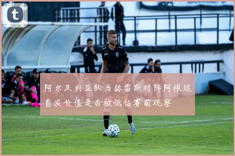 阿尔及利亚队马赫雷斯对阵阿根廷首发价值是否被低估赛前观察