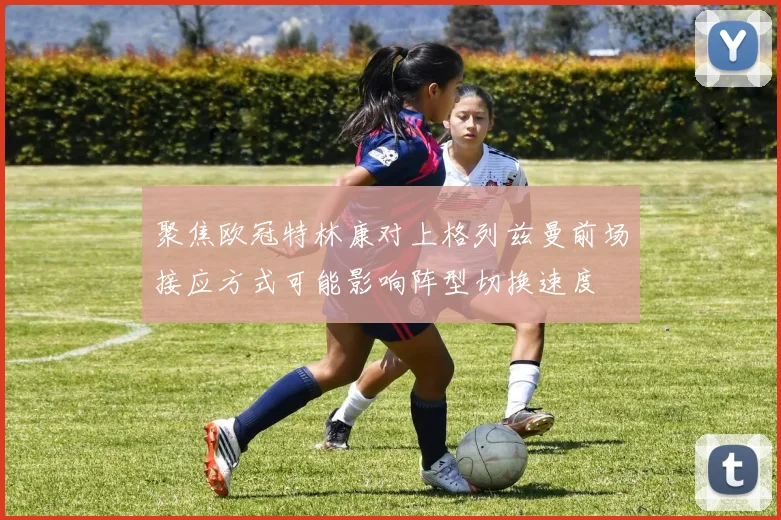 聚焦欧冠特林康对上格列兹曼前场接应方式可能影响阵型切换速度