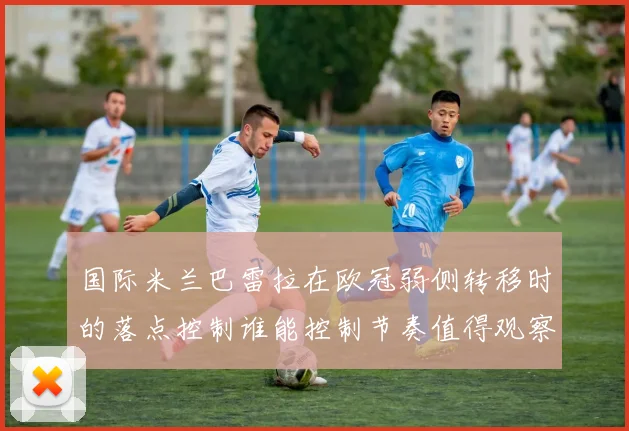 国际米兰巴雷拉在欧冠弱侧转移时的落点控制谁能控制节奏值得观察