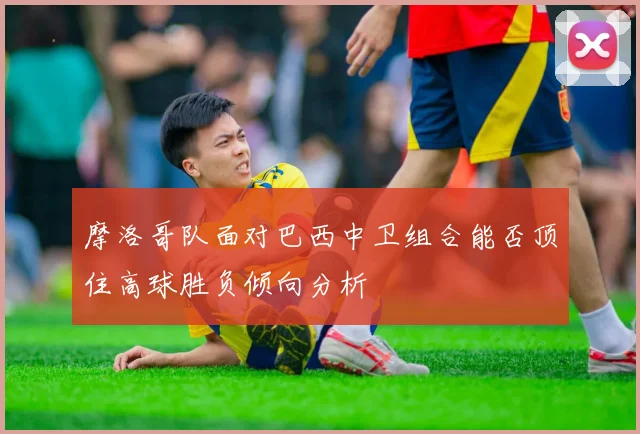 摩洛哥队面对巴西中卫组合能否顶住高球胜负倾向分析