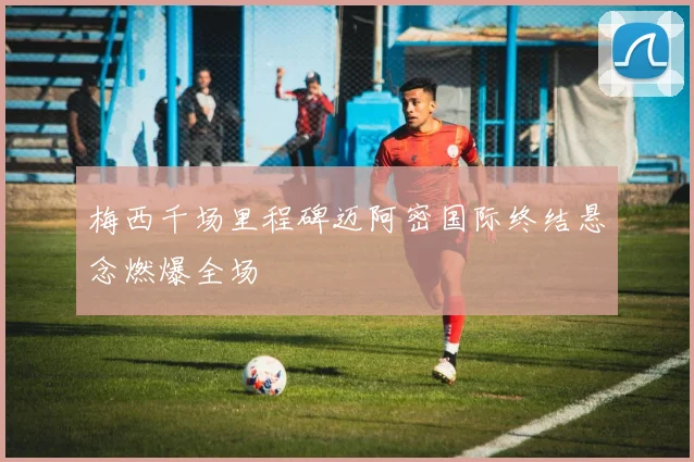 梅西千场里程碑迈阿密国际终结悬念燃爆全场