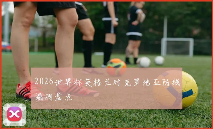 2026世界杯英格兰对克罗地亚防线漏洞盘点