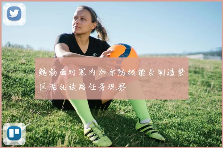鲍勃面对塞内加尔防线能否制造禁区混乱边路任务观察