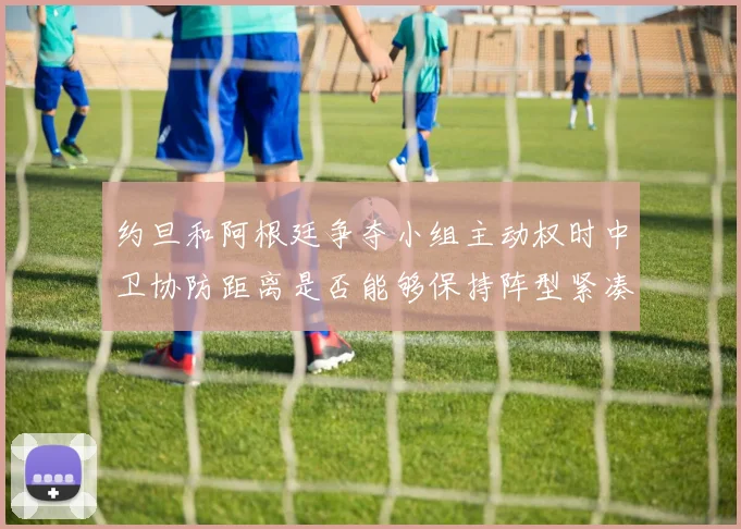 约旦和阿根廷争夺小组主动权时中卫协防距离是否能够保持阵型紧凑