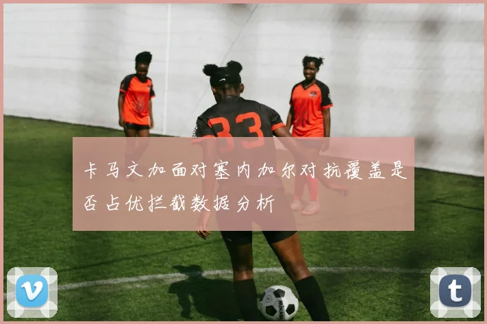 卡马文加面对塞内加尔对抗覆盖是否占优拦截数据分析