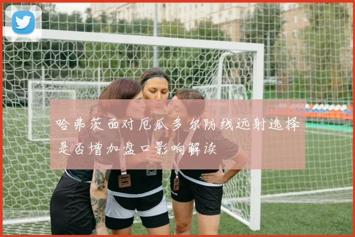 哈弗茨面对厄瓜多尔防线远射选择是否增加盘口影响解读