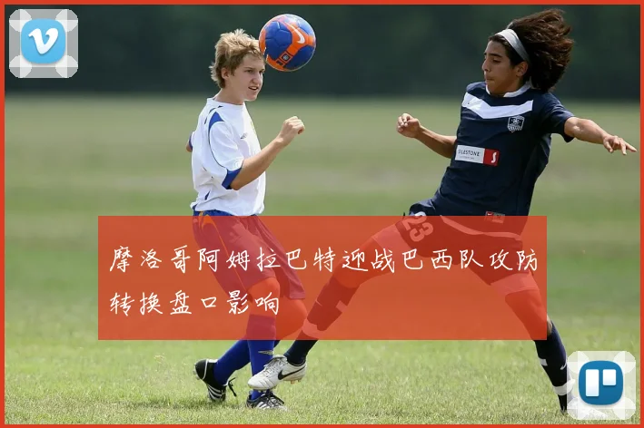 摩洛哥阿姆拉巴特迎战巴西队攻防转换盘口影响